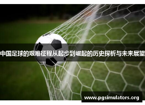 中国足球的艰难征程从起步到崛起的历史探析与未来展望 中国足球的艰难征程从起步到崛起的历史探析与未来展望