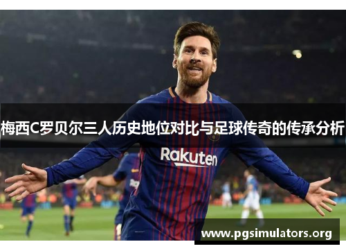 梅西C罗贝尔三人历史地位对比与足球传奇的传承分析 梅西C罗贝尔三人历史地位对比与足球传奇的传承分析
