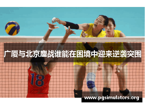 广厦与北京鏖战谁能在困境中迎来逆袭突围