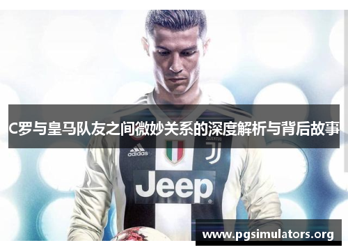 C罗与皇马队友之间微妙关系的深度解析与背后故事