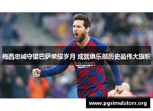 梅西忠诚守望巴萨荣耀岁月 成就俱乐部历史最伟大旗帜 梅西忠诚守望巴萨荣耀岁月 成就俱乐部历史最伟大旗帜
