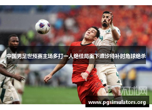 中国男足世预赛主场多打一人绝佳局面下遭沙特补时角球绝杀