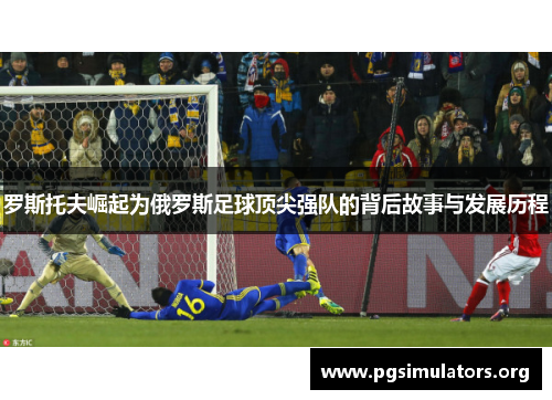 罗斯托夫崛起为俄罗斯足球顶尖强队的背后故事与发展历程