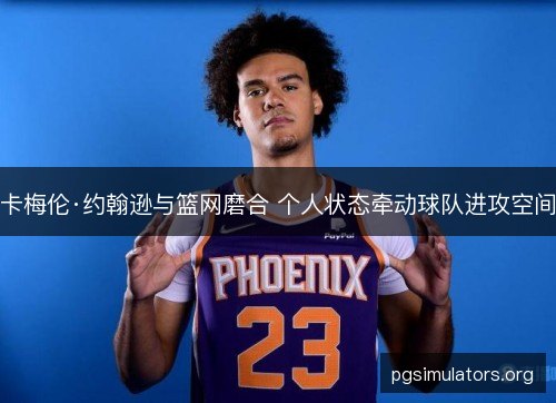 卡梅伦·约翰逊与篮网磨合 个人状态牵动球队进攻空间